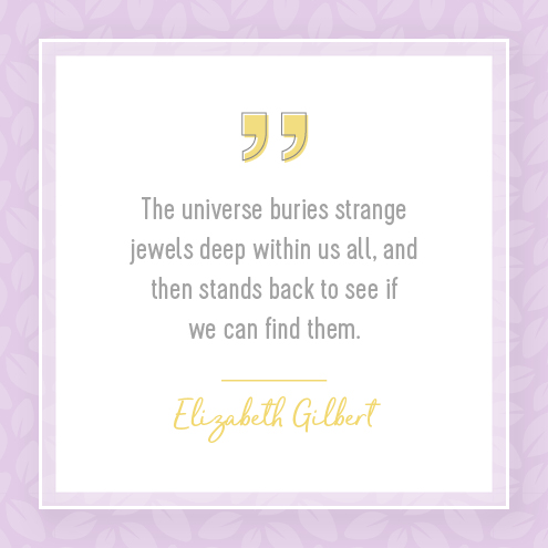 The universe buries strange jewels deep within us all, and then stands back to see if we can find them. — Elizabeth Gilbert