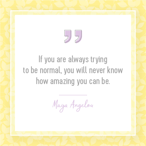 If you are always trying to be normal, you will never know how amazing you can be. — Maya Angelou