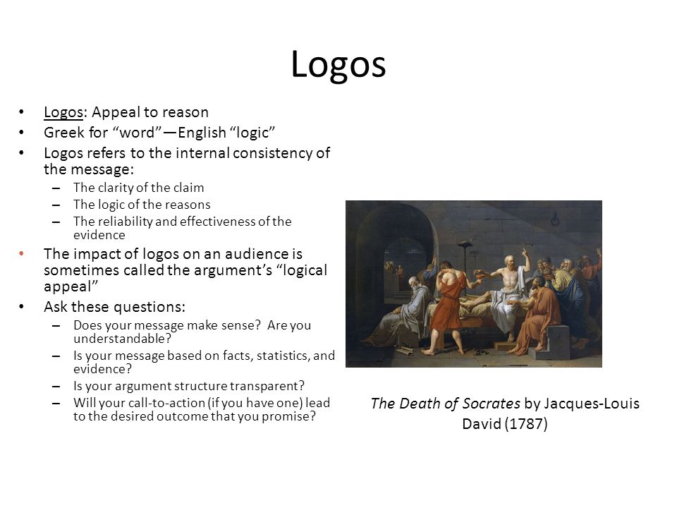 Logos Logos: Appeal to reason Greek for word —English logic Logos refers to the internal consistency of the message: – The clarity of the claim – The logic of the reasons – The reliability and effectiveness of the evidence The impact of logos on an audience is sometimes called the argument’s logical appeal Ask these questions: – Does your message make sense.