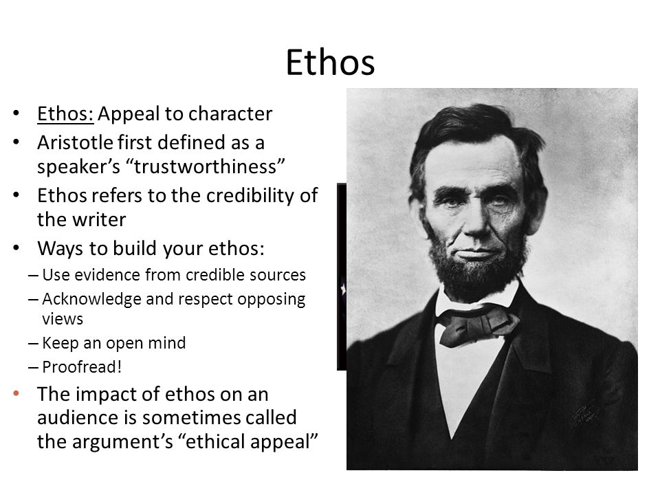 Ethos Ethos: Appeal to character Aristotle first defined as a speaker’s trustworthiness Ethos refers to the credibility of the writer Ways to build your ethos: – Use evidence from credible sources – Acknowledge and respect opposing views – Keep an open mind – Proofread.