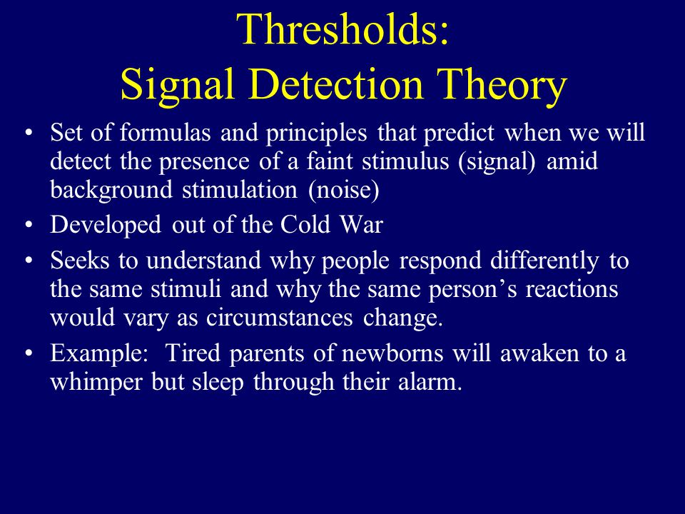 Thresholds: Signal Detection Theory Set of formulas and principles that predict when we will detect the presence of a faint stimulus (signal) amid background stimulation (noise) Developed out of the Cold War Seeks to understand why people respond differently to the same stimuli and why the same person’s reactions would vary as circumstances change.
