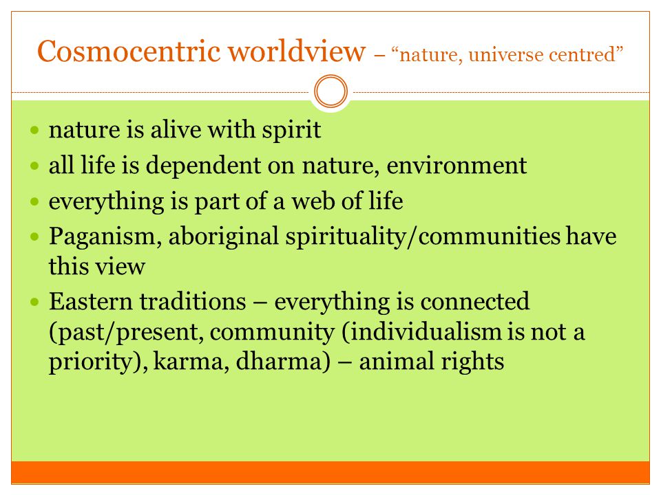 Cosmocentric worldview – nature, universe centred nature is alive with spirit all life is dependent on nature, environment everything is part of a web of life Paganism, aboriginal spirituality/communities have this view Eastern traditions – everything is connected (past/present, community (individualism is not a priority), karma, dharma) – animal rights