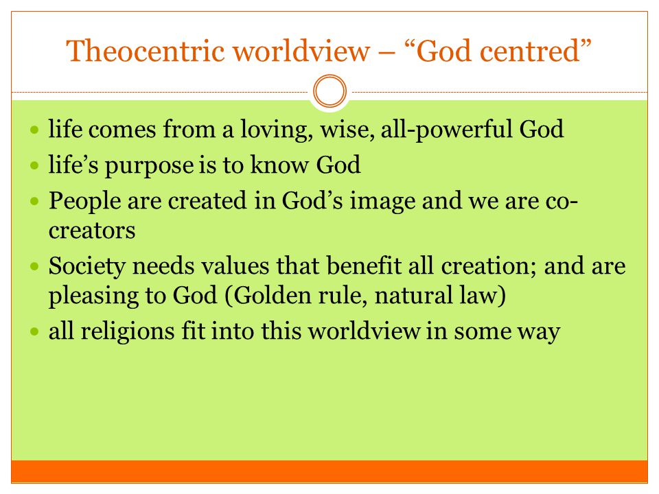Theocentric worldview – God centred life comes from a loving, wise, all-powerful God life’s purpose is to know God People are created in God’s image and we are co- creators Society needs values that benefit all creation; and are pleasing to God (Golden rule, natural law) all religions fit into this worldview in some way