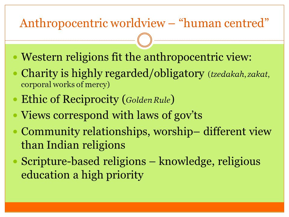 Anthropocentric worldview – human centred Western religions fit the anthropocentric view: Charity is highly regarded/obligatory (tzedakah, zakat, corporal works of mercy) Ethic of Reciprocity ( Golden Rule ) Views correspond with laws of gov’ts Community relationships, worship– different view than Indian religions Scripture-based religions – knowledge, religious education a high priority