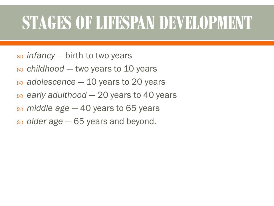  infancy — birth to two years  childhood — two years to 10 years  adolescence — 10 years to 20 years  early adulthood — 20 years to 40 years  middle age — 40 years to 65 years  older age — 65 years and beyond.