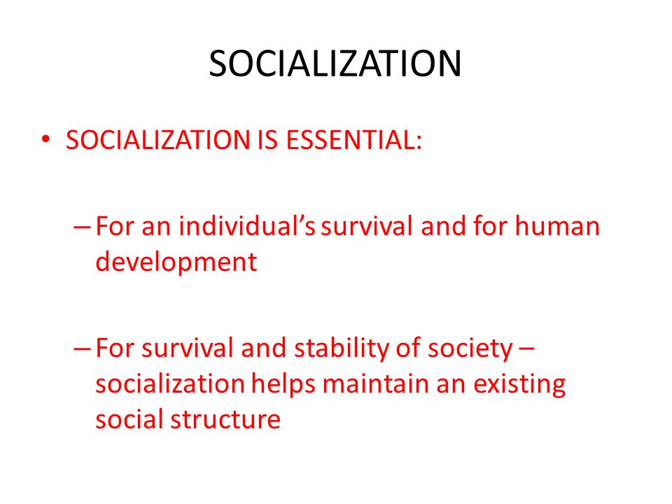 SOCIALIZATION SOCIALIZATION IS ESSENTIAL: – For an individual’s survival and for human development – For survival and stability of society – socialization helps maintain an existing social structure