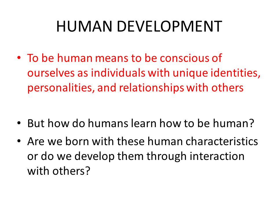 HUMAN DEVELOPMENT To be human means to be conscious of ourselves as individuals with unique identities, personalities, and relationships with others But how do humans learn how to be human.