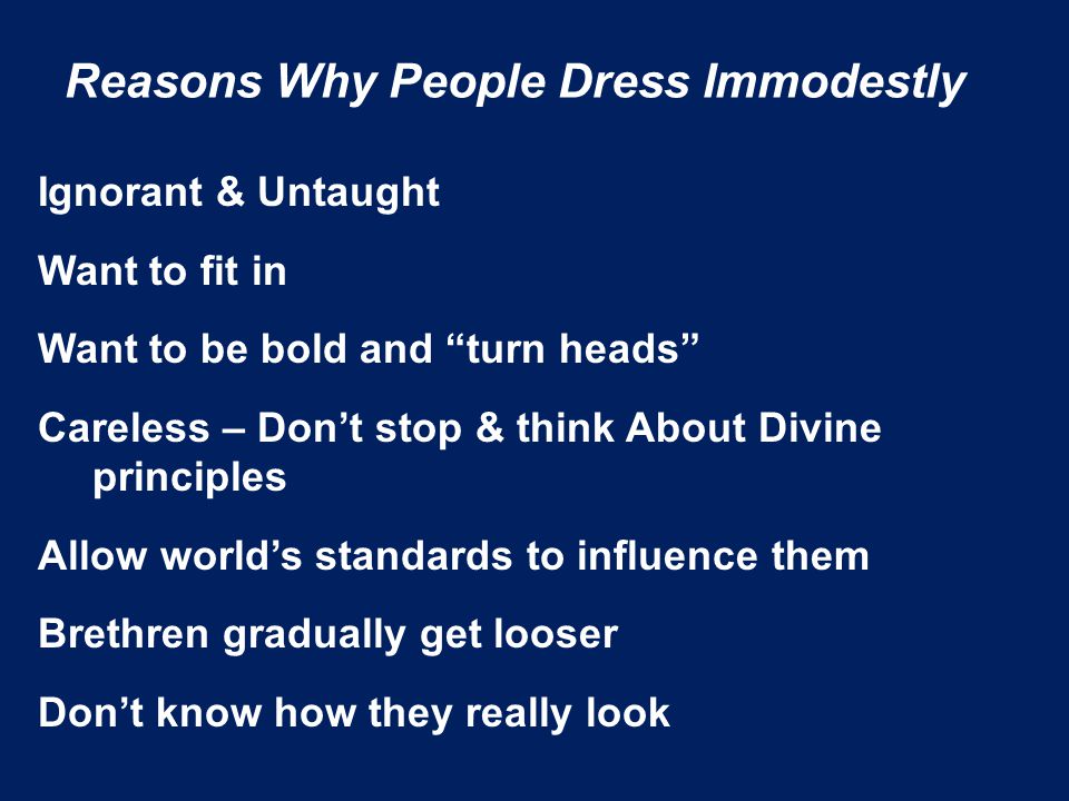 Reasons Why People Dress Immodestly Ignorant & Untaught Want to fit in Want to be bold and turn heads Careless – Don’t stop & think About Divine principles Allow world’s standards to influence them Brethren gradually get looser Don’t know how they really look