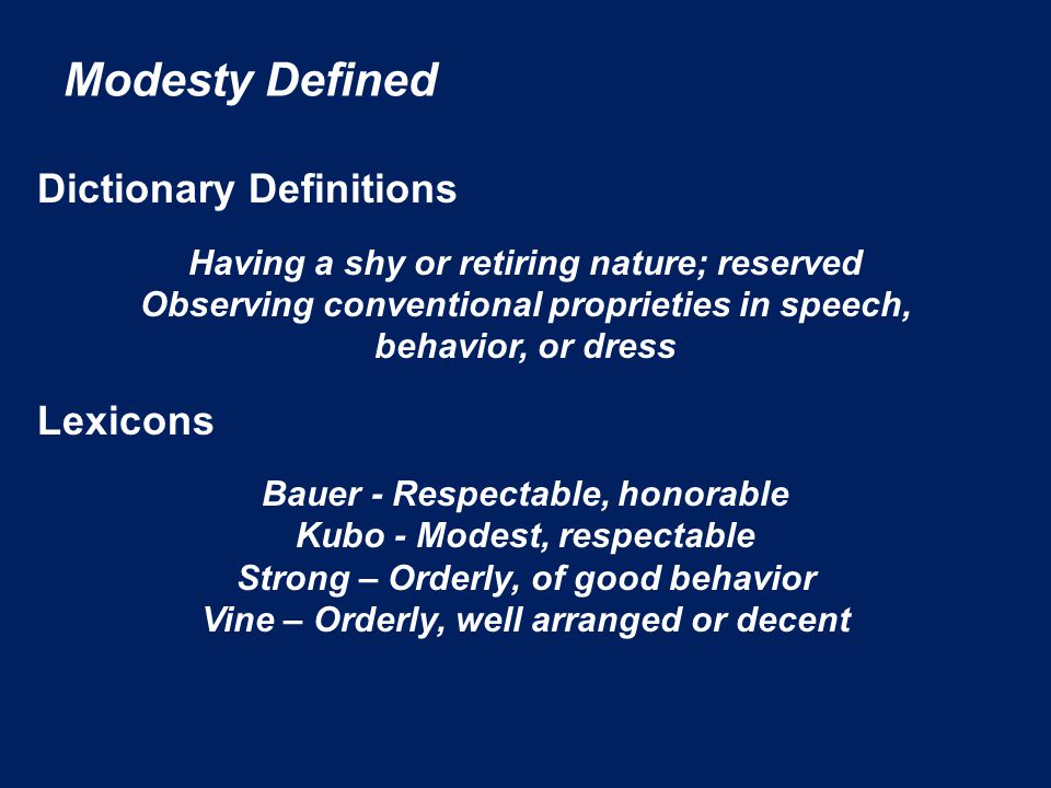 Modesty Defined Dictionary Definitions Having a shy or retiring nature; reserved Observing conventional proprieties in speech, behavior, or dress Lexicons Bauer - Respectable, honorable Kubo - Modest, respectable Strong – Orderly, of good behavior Vine – Orderly, well arranged or decent