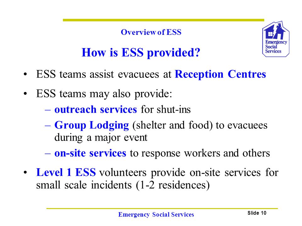 Slide 10 Emergency Social Services ESS teams assist evacuees at Reception Centres ESS teams may also provide: –outreach services for shut-ins –Group Lodging (shelter and food) to evacuees during a major event –on-site services to response workers and others Level 1 ESS volunteers provide on-site services for small scale incidents (1-2 residences) Overview of ESS How is ESS provided