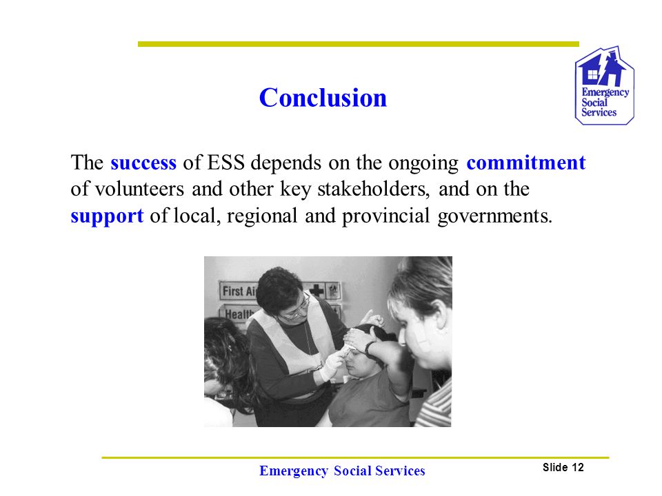 Slide 12 Emergency Social Services Conclusion The success of ESS depends on the ongoing commitment of volunteers and other key stakeholders, and on the support of local, regional and provincial governments.
