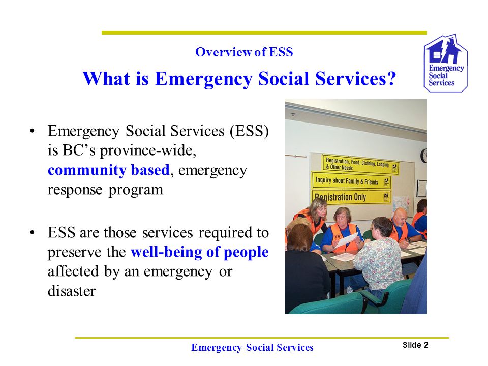 Slide 2 Emergency Social Services Emergency Social Services (ESS) is BC’s province-wide, community based, emergency response program ESS are those services required to preserve the well-being of people affected by an emergency or disaster Overview of ESS What is Emergency Social Services