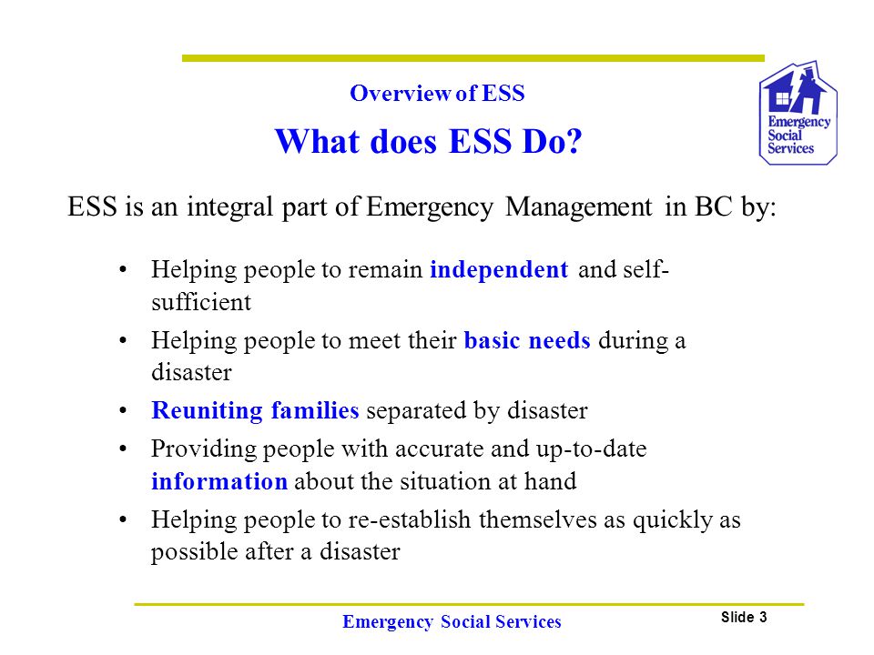Slide 3 Emergency Social Services Overview of ESS ESS is an integral part of Emergency Management in BC by: Helping people to remain independent and self- sufficient Helping people to meet their basic needs during a disaster Reuniting families separated by disaster Providing people with accurate and up-to-date information about the situation at hand Helping people to re-establish themselves as quickly as possible after a disaster What does ESS Do