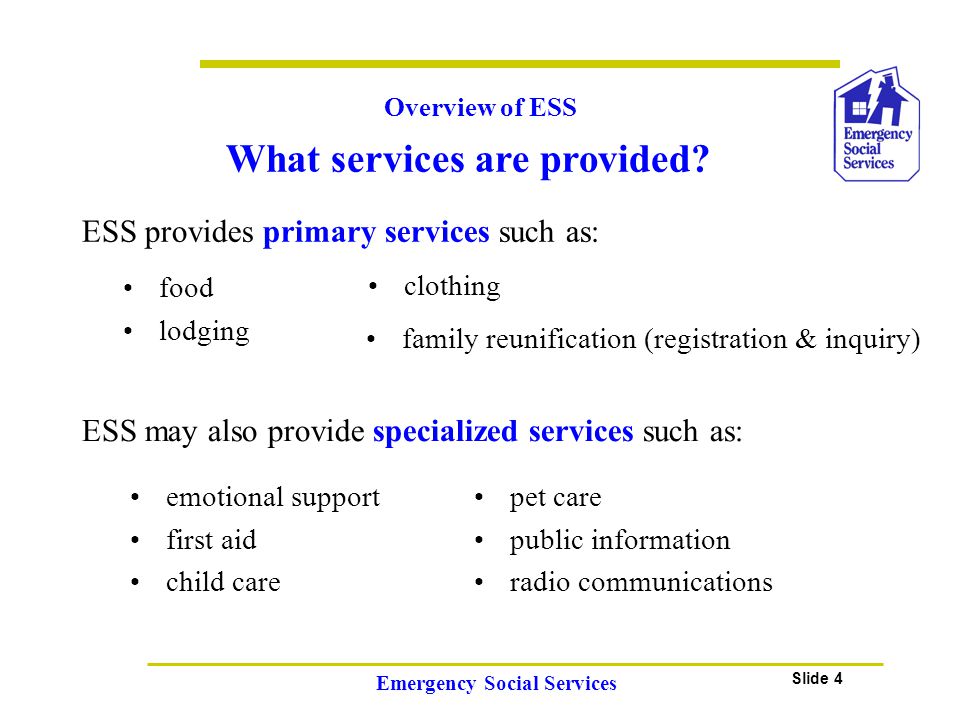 Slide 4 Emergency Social Services Overview of ESS ESS provides primary services such as: food lodging clothing emotional support first aid child care pet care public information radio communications ESS may also provide specialized services such as: family reunification (registration & inquiry) What services are provided