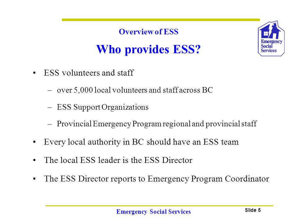 Slide 5 Emergency Social Services ESS volunteers and staff –over 5,000 local volunteers and staff across BC –ESS Support Organizations –Provincial Emergency Program regional and provincial staff Every local authority in BC should have an ESS team The local ESS leader is the ESS Director The ESS Director reports to Emergency Program Coordinator Overview of ESS Who provides ESS
