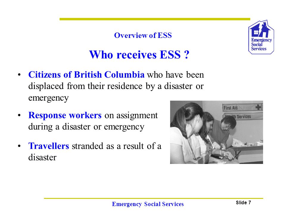 Slide 7 Emergency Social Services Citizens of British Columbia who have been displaced from their residence by a disaster or emergency Overview of ESS Travellers stranded as a result of a disaster Response workers on assignment during a disaster or emergency Who receives ESS
