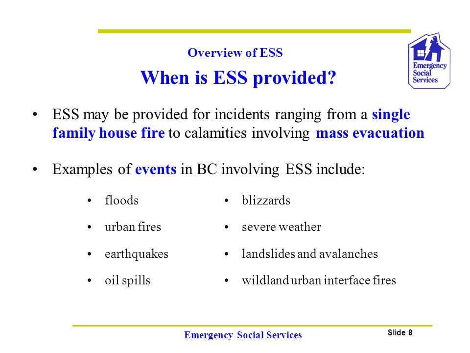 Slide 8 Emergency Social Services ESS may be provided for incidents ranging from a single family house fire to calamities involving mass evacuation When is ESS provided.