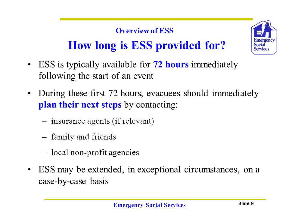 Slide 9 Emergency Social Services ESS is typically available for 72 hours immediately following the start of an event During these first 72 hours, evacuees should immediately plan their next steps by contacting: –insurance agents (if relevant) –family and friends –local non-profit agencies ESS may be extended, in exceptional circumstances, on a case-by-case basis Overview of ESS How long is ESS provided for