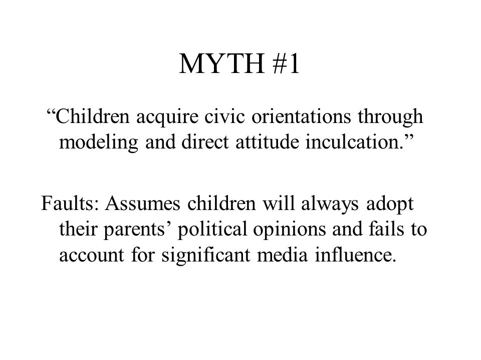MYTH #1 Children acquire civic orientations through modeling and direct attitude inculcation. Faults: Assumes children will always adopt their parents’ political opinions and fails to account for significant media influence.