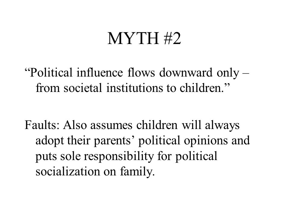 MYTH #2 Political influence flows downward only – from societal institutions to children. Faults: Also assumes children will always adopt their parents’ political opinions and puts sole responsibility for political socialization on family.