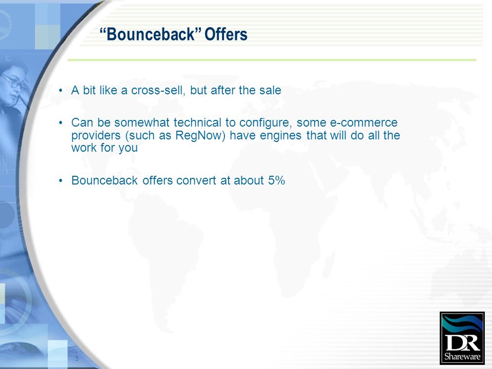 5 Bounceback Offers A bit like a cross-sell, but after the sale Can be somewhat technical to configure, some e-commerce providers (such as RegNow) have engines that will do all the work for you Bounceback offers convert at about 5%