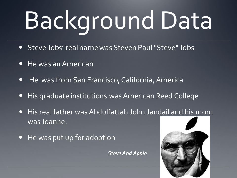 Background Data Steve Jobs’ real name was Steven Paul Steve Jobs He was an American He was from San Francisco, California, America His graduate institutions was American Reed College His real father was Abdulfattah John Jandail and his mom was Joanne.