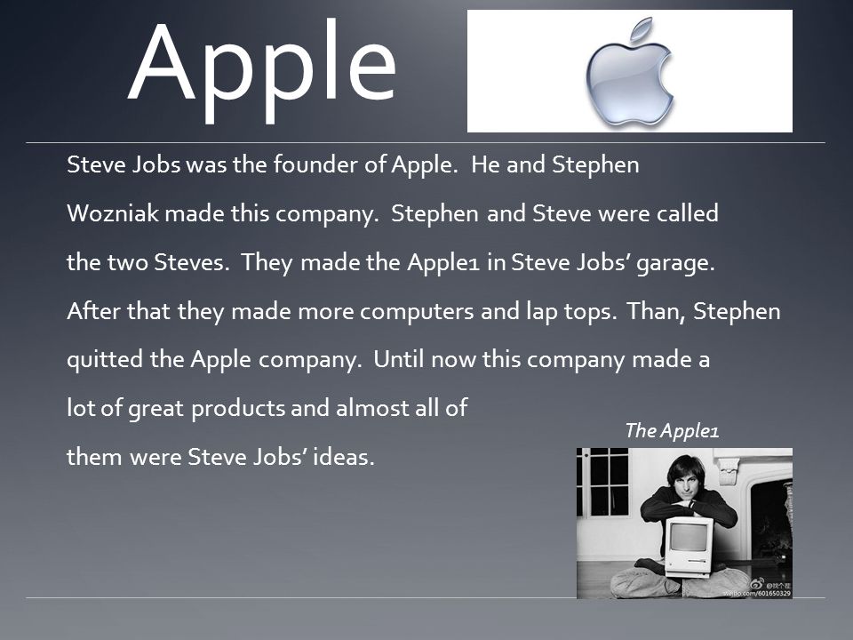 Apple Steve Jobs was the founder of Apple. He and Stephen Wozniak made this company.