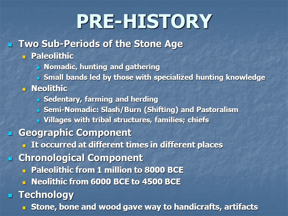 PRE-HISTORY Two Sub-Periods of the Stone Age Two Sub-Periods of the Stone Age Paleolithic Paleolithic Nomadic, hunting and gathering Nomadic, hunting and gathering Small bands led by those with specialized hunting knowledge Small bands led by those with specialized hunting knowledge Neolithic Neolithic Sedentary, farming and herding Sedentary, farming and herding Semi-Nomadic: Slash/Burn (Shifting) and Pastoralism Semi-Nomadic: Slash/Burn (Shifting) and Pastoralism Villages with tribal structures, families; chiefs Villages with tribal structures, families; chiefs Geographic Component Geographic Component It occurred at different times in different places It occurred at different times in different places Chronological Component Chronological Component Paleolithic from 1 million to 8000 BCE Paleolithic from 1 million to 8000 BCE Neolithic from 6000 BCE to 4500 BCE Neolithic from 6000 BCE to 4500 BCE Technology Technology Stone, bone and wood gave way to handicrafts, artifacts Stone, bone and wood gave way to handicrafts, artifacts