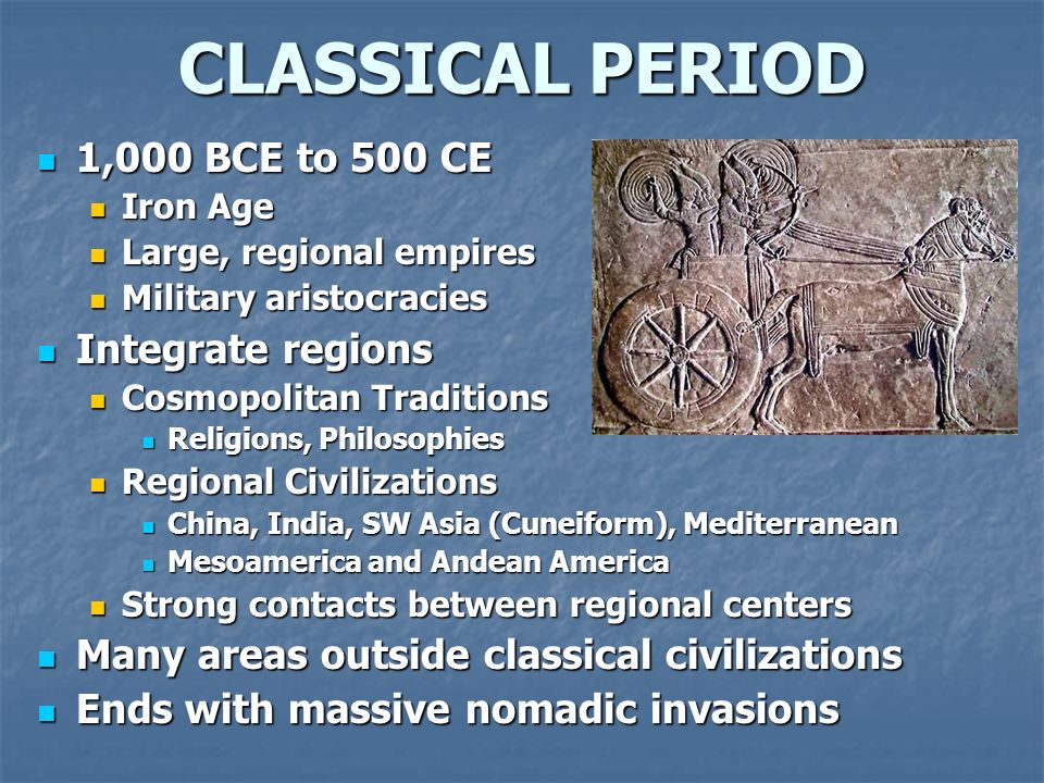 CLASSICAL PERIOD 1,000 BCE to 500 CE 1,000 BCE to 500 CE Iron Age Iron Age Large, regional empires Large, regional empires Military aristocracies Military aristocracies Integrate regions Integrate regions Cosmopolitan Traditions Cosmopolitan Traditions Religions, Philosophies Religions, Philosophies Regional Civilizations Regional Civilizations China, India, SW Asia (Cuneiform), Mediterranean China, India, SW Asia (Cuneiform), Mediterranean Mesoamerica and Andean America Mesoamerica and Andean America Strong contacts between regional centers Strong contacts between regional centers Many areas outside classical civilizations Many areas outside classical civilizations Ends with massive nomadic invasions Ends with massive nomadic invasions