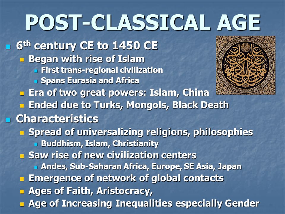 POST-CLASSICAL AGE 6 th century CE to 1450 CE 6 th century CE to 1450 CE Began with rise of Islam Began with rise of Islam First trans-regional civilization First trans-regional civilization Spans Eurasia and Africa Spans Eurasia and Africa Era of two great powers: Islam, China Era of two great powers: Islam, China Ended due to Turks, Mongols, Black Death Ended due to Turks, Mongols, Black Death Characteristics Characteristics Spread of universalizing religions, philosophies Spread of universalizing religions, philosophies Buddhism, Islam, Christianity Buddhism, Islam, Christianity Saw rise of new civilization centers Saw rise of new civilization centers Andes, Sub-Saharan Africa, Europe, SE Asia, Japan Andes, Sub-Saharan Africa, Europe, SE Asia, Japan Emergence of network of global contacts Emergence of network of global contacts Ages of Faith, Aristocracy, Ages of Faith, Aristocracy, Age of Increasing Inequalities especially Gender Age of Increasing Inequalities especially Gender