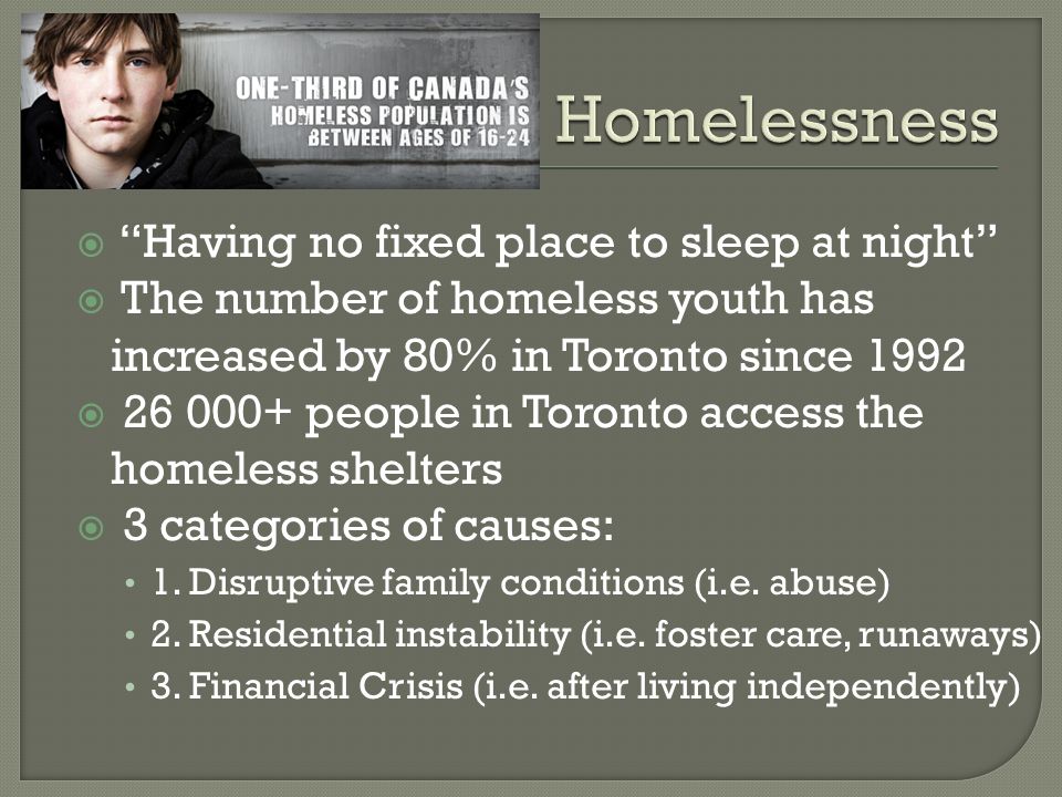  Having no fixed place to sleep at night  The number of homeless youth has increased by 80% in Toronto since 1992  people in Toronto access the homeless shelters  3 categories of causes: 1.