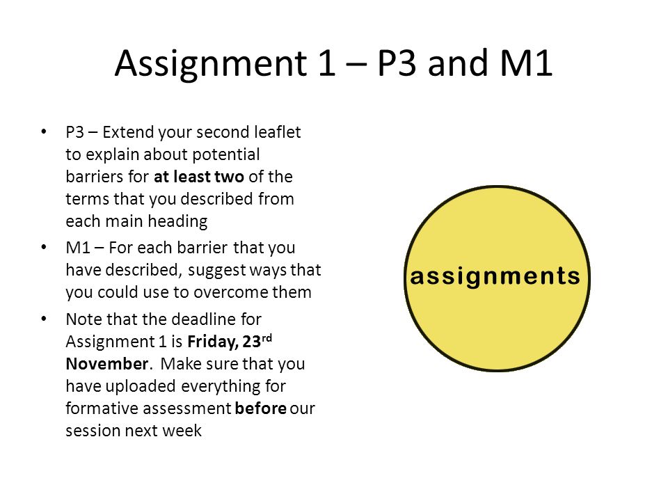 Assignment 1 – P3 and M1 P3 – Extend your second leaflet to explain about potential barriers for at least two of the terms that you described from each main heading M1 – For each barrier that you have described, suggest ways that you could use to overcome them Note that the deadline for Assignment 1 is Friday, 23 rd November.