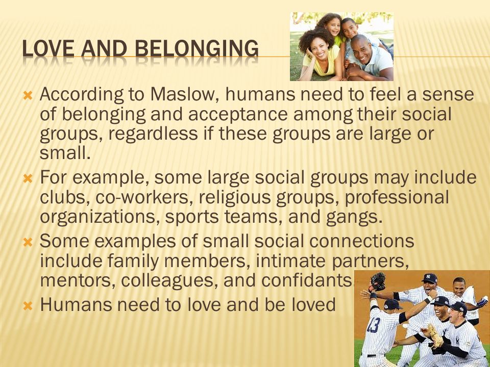  According to Maslow, humans need to feel a sense of belonging and acceptance among their social groups, regardless if these groups are large or small.