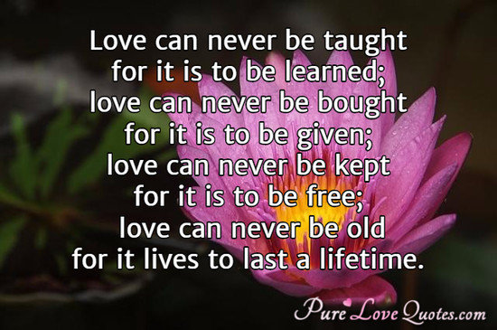 Love can never be taught for it is to be learned; love can never be bought for it is to be given; love can never be kept for it is to be free; love can never be old for it lives to last a lifetime.